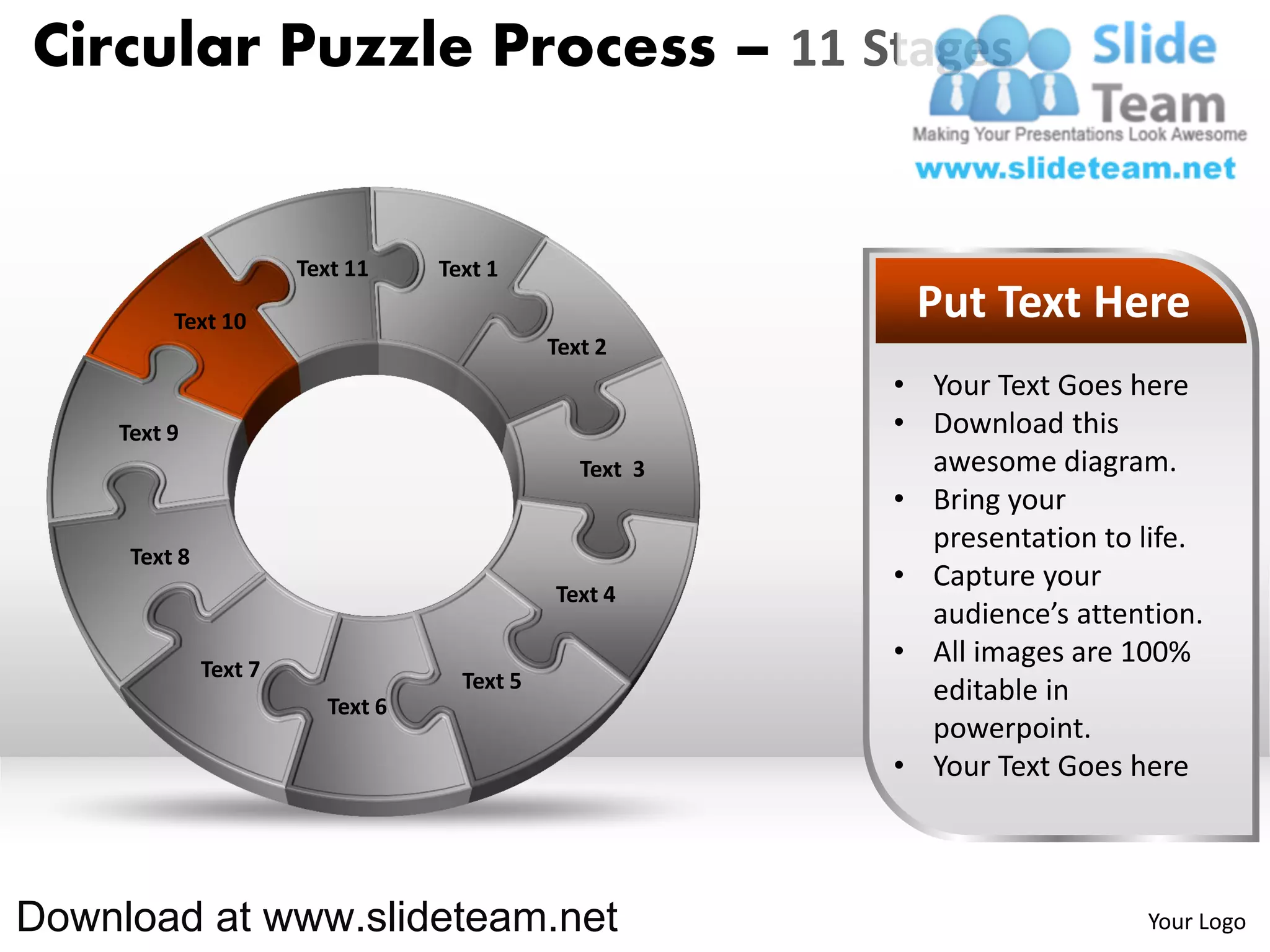 Circular Puzzle Process – 11 Stages


                       Text 11    Text 1

         Text 10                                          Put Text Here
                                             Text 2
                                                         • Your Text Goes here
    Text 9                                               • Download this
                                                Text 3     awesome diagram.
                                                         • Bring your
                                                           presentation to life.
     Text 8
                                                         • Capture your
                                             Text 4
                                                           audience’s attention.
              Text 7
                                                         • All images are 100%
                                    Text 5                 editable in
                         Text 6
                                                           powerpoint.
                                                         • Your Text Goes here



Download at www.slideteam.net                                              Your Logo
 