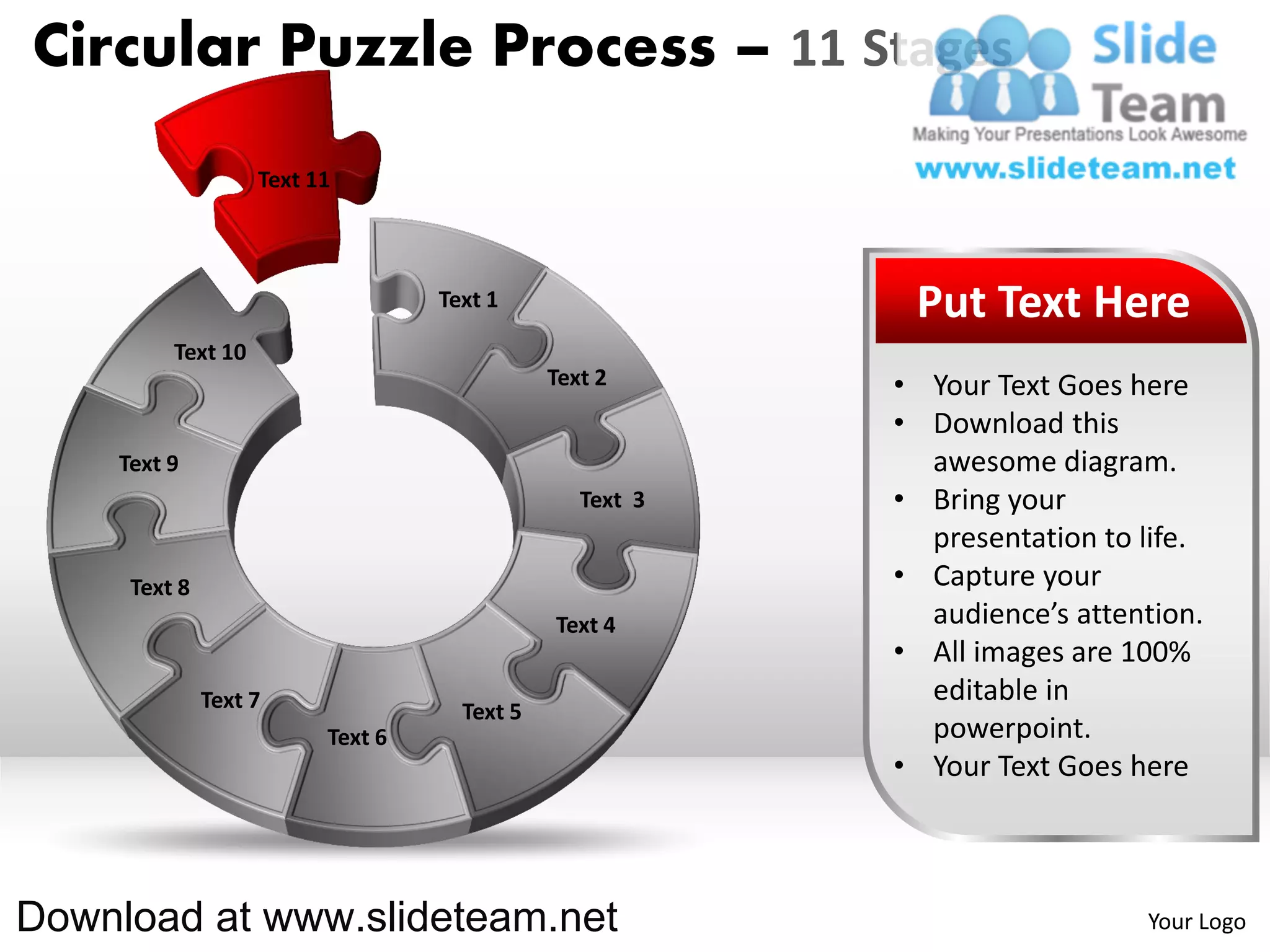 Circular Puzzle Process – 11 Stages
                   Text 11



                                  Text 1                  Put Text Here
         Text 10
                                             Text 2      • Your Text Goes here
                                                         • Download this
    Text 9                                                 awesome diagram.
                                                Text 3   • Bring your
                                                           presentation to life.
     Text 8                                              • Capture your
                                             Text 4        audience’s attention.
                                                         • All images are 100%
              Text 7                                       editable in
                                    Text 5
                         Text 6                            powerpoint.
                                                         • Your Text Goes here



Download at www.slideteam.net                                              Your Logo
 