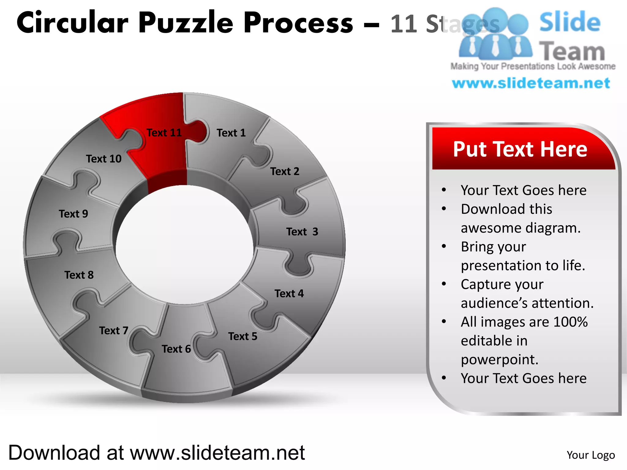 Circular Puzzle Process – 11 Stages


                       Text 11    Text 1

         Text 10                                          Put Text Here
                                             Text 2
                                                         • Your Text Goes here
    Text 9                                               • Download this
                                                Text 3     awesome diagram.
                                                         • Bring your
                                                           presentation to life.
     Text 8
                                                         • Capture your
                                             Text 4
                                                           audience’s attention.
              Text 7
                                                         • All images are 100%
                                    Text 5                 editable in
                         Text 6
                                                           powerpoint.
                                                         • Your Text Goes here



Download at www.slideteam.net                                              Your Logo
 