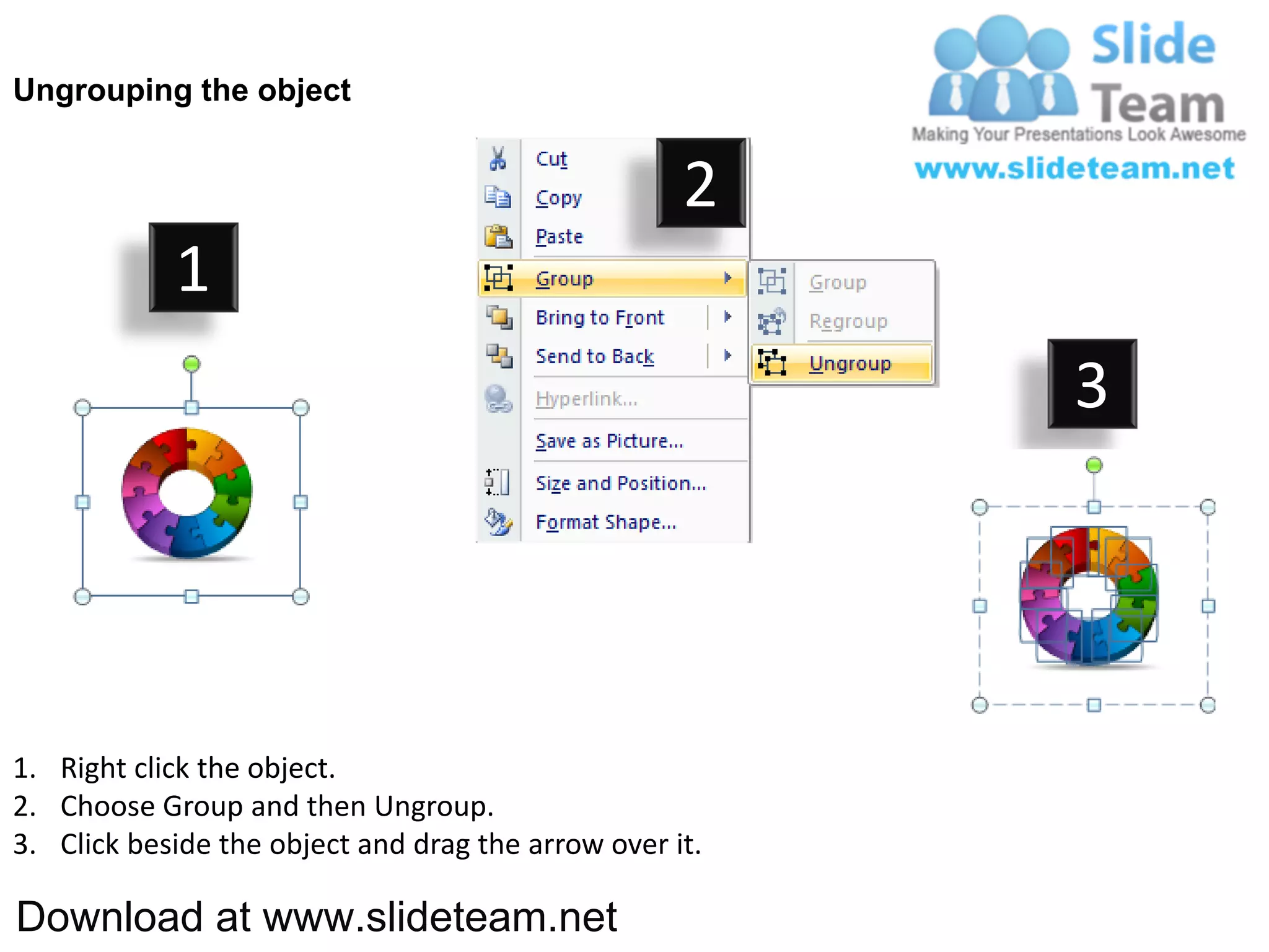 Ungrouping the object


                                                    2
            1
                                                         3




1. Right click the object.
2. Choose Group and then Ungroup.
3. Click beside the object and drag the arrow over it.

Download at www.slideteam.net
 
