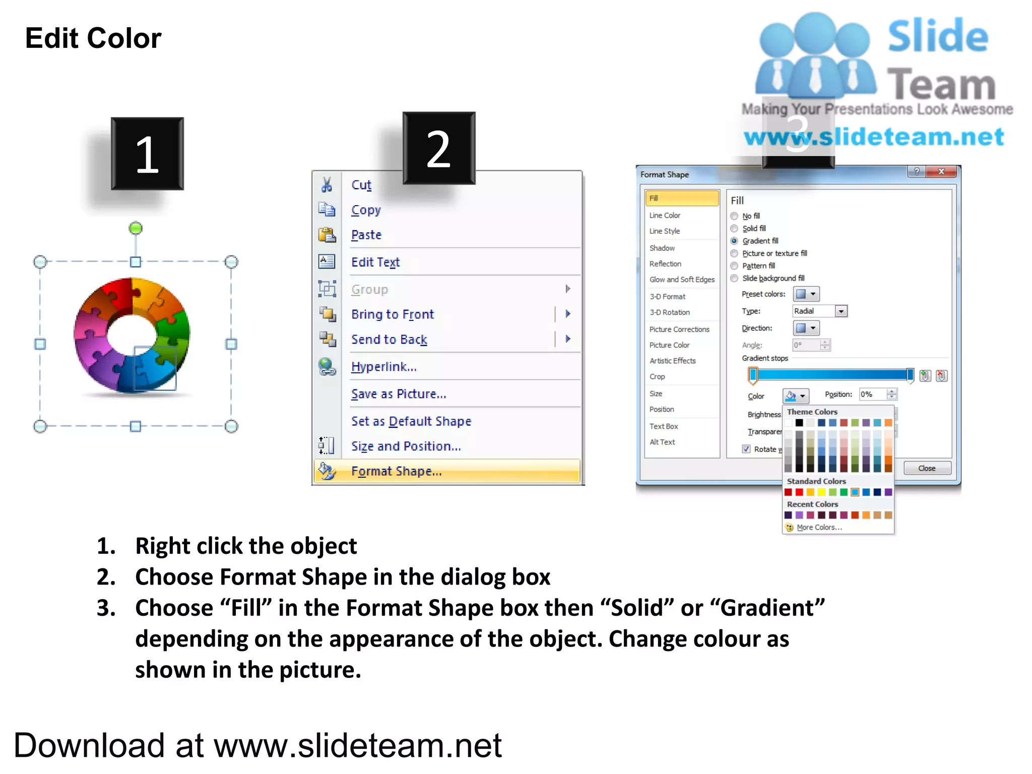 Edit Color



        1                          2                                3




     1. Right click the object
     2. Choose Format Shape in the dialog box
     3. Choose “Fill” in the Format Shape box then “Solid” or “Gradient”
        depending on the appearance of the object. Change colour as
        shown in the picture.


Download at www.slideteam.net
 