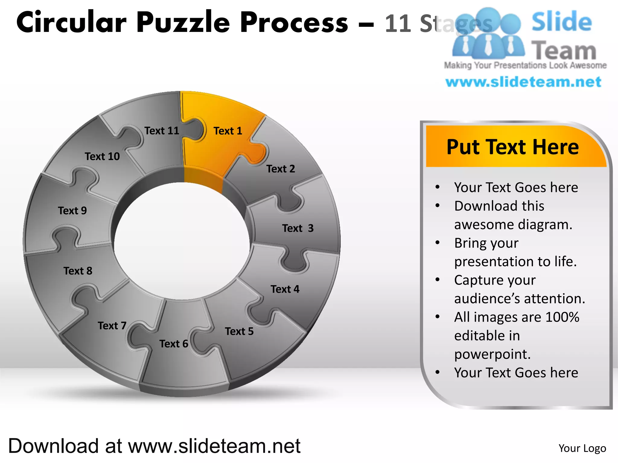 Circular Puzzle Process – 11 Stages


                       Text 11    Text 1

         Text 10                                          Put Text Here
                                             Text 2
                                                         • Your Text Goes here
    Text 9                                               • Download this
                                                Text 3     awesome diagram.
                                                         • Bring your
                                                           presentation to life.
     Text 8
                                                         • Capture your
                                             Text 4
                                                           audience’s attention.
              Text 7
                                                         • All images are 100%
                                    Text 5                 editable in
                         Text 6
                                                           powerpoint.
                                                         • Your Text Goes here



Download at www.slideteam.net                                              Your Logo
 