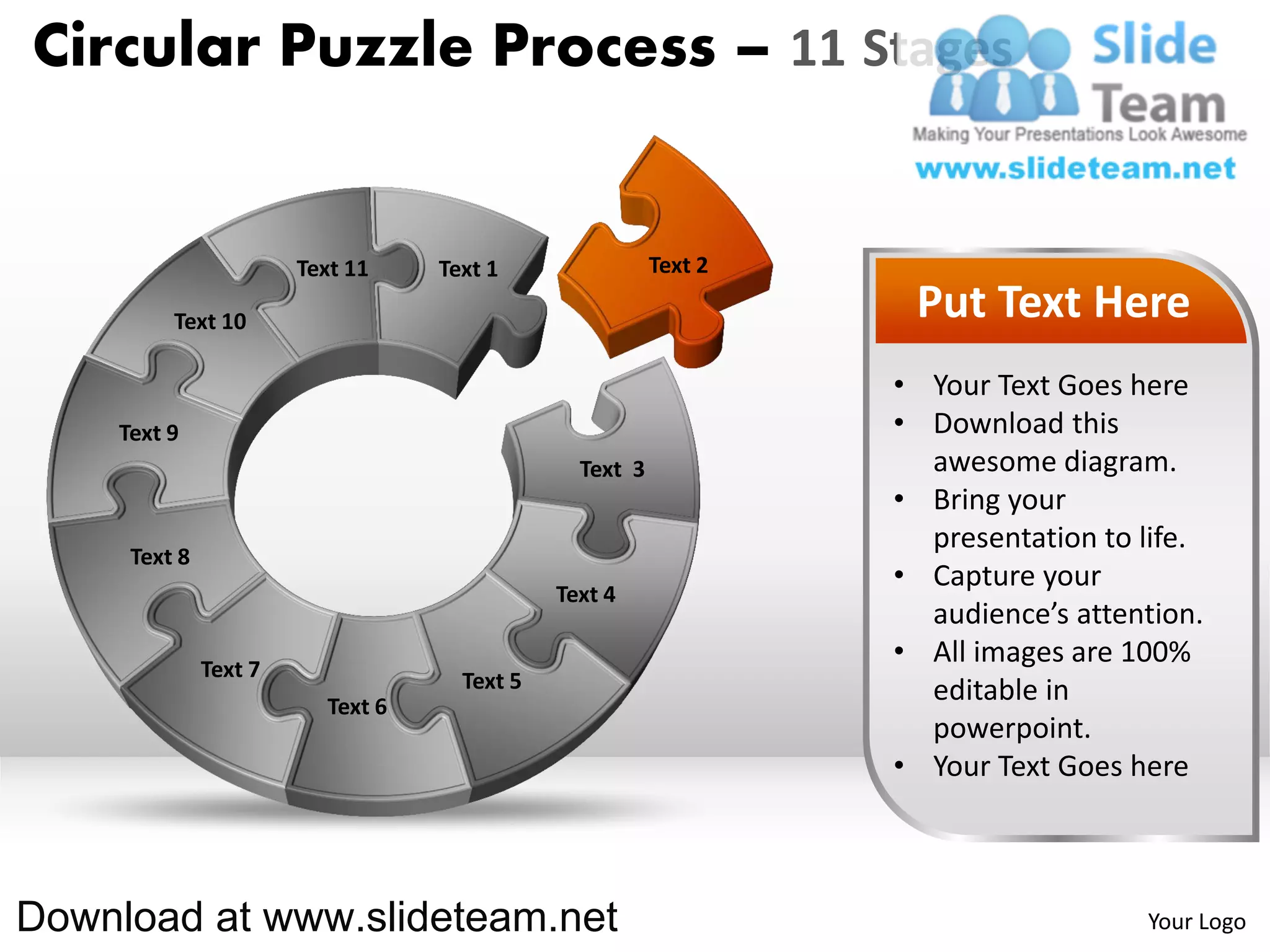 Circular Puzzle Process – 11 Stages


                       Text 11    Text 1                Text 2

         Text 10                                                  Put Text Here
                                                                 • Your Text Goes here
    Text 9                                                       • Download this
                                               Text 3              awesome diagram.
                                                                 • Bring your
                                                                   presentation to life.
     Text 8
                                                                 • Capture your
                                             Text 4
                                                                   audience’s attention.
              Text 7
                                                                 • All images are 100%
                                    Text 5                         editable in
                         Text 6
                                                                   powerpoint.
                                                                 • Your Text Goes here



Download at www.slideteam.net                                                      Your Logo
 