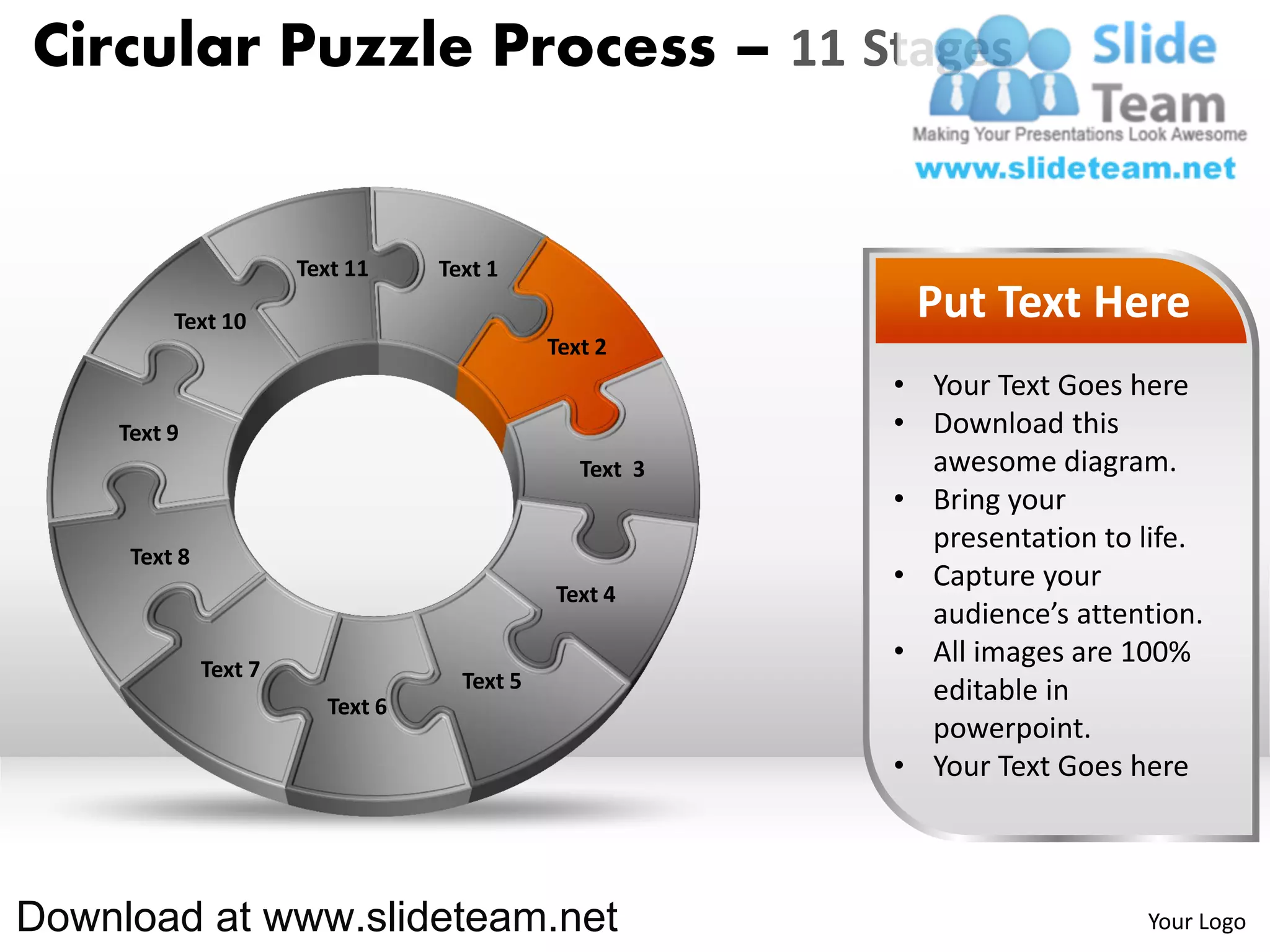 Circular Puzzle Process – 11 Stages


                       Text 11    Text 1

         Text 10                                          Put Text Here
                                             Text 2
                                                         • Your Text Goes here
    Text 9                                               • Download this
                                                Text 3     awesome diagram.
                                                         • Bring your
                                                           presentation to life.
     Text 8
                                                         • Capture your
                                             Text 4
                                                           audience’s attention.
              Text 7
                                                         • All images are 100%
                                    Text 5                 editable in
                         Text 6
                                                           powerpoint.
                                                         • Your Text Goes here



Download at www.slideteam.net                                              Your Logo
 