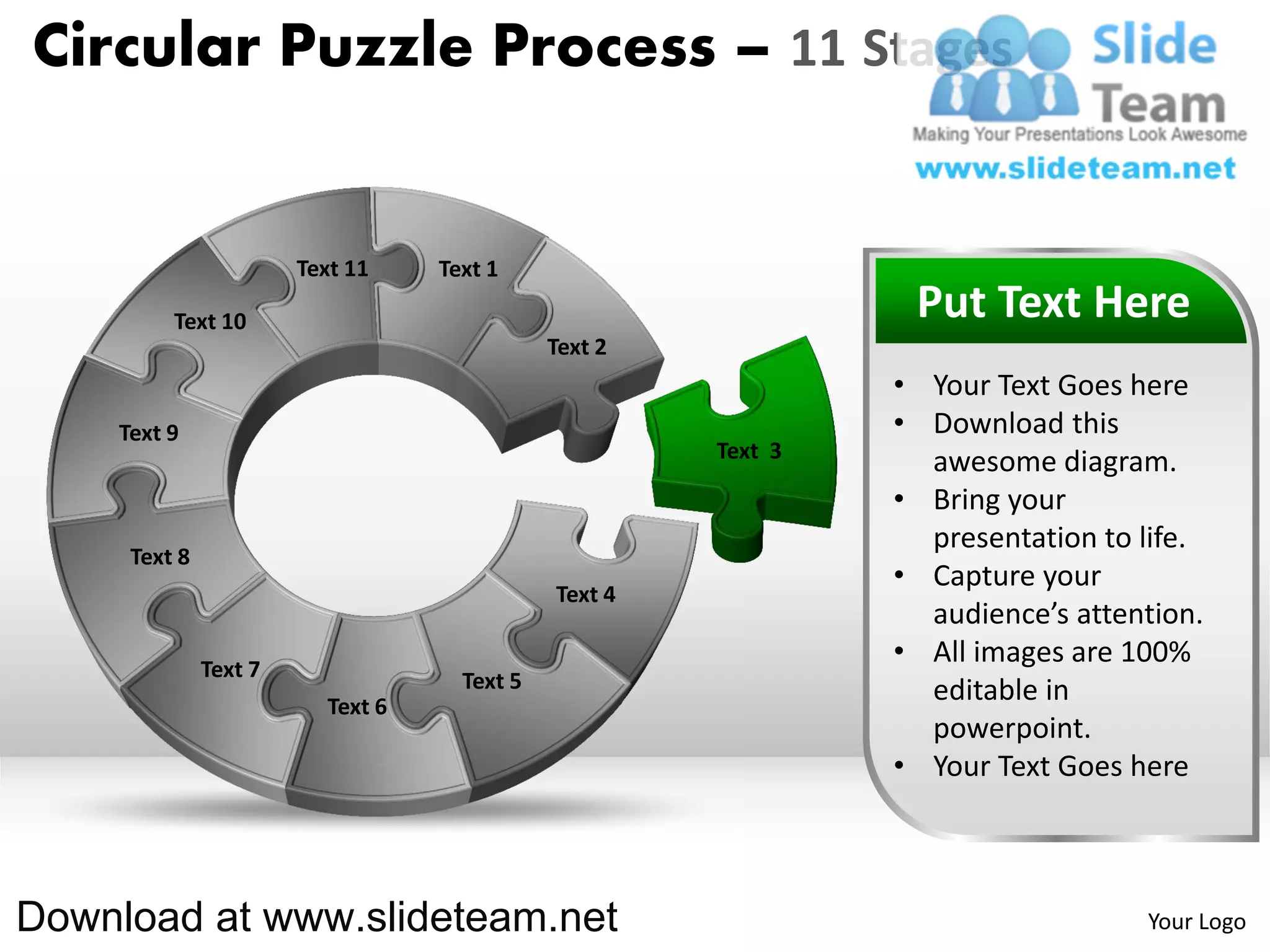 Circular Puzzle Process – 11 Stages


                       Text 11    Text 1

         Text 10                                                Put Text Here
                                             Text 2
                                                               • Your Text Goes here
    Text 9                                                     • Download this
                                                      Text 3
                                                                 awesome diagram.
                                                               • Bring your
                                                                 presentation to life.
     Text 8
                                                               • Capture your
                                             Text 4
                                                                 audience’s attention.
              Text 7
                                                               • All images are 100%
                                    Text 5                       editable in
                         Text 6
                                                                 powerpoint.
                                                               • Your Text Goes here



Download at www.slideteam.net                                                    Your Logo
 