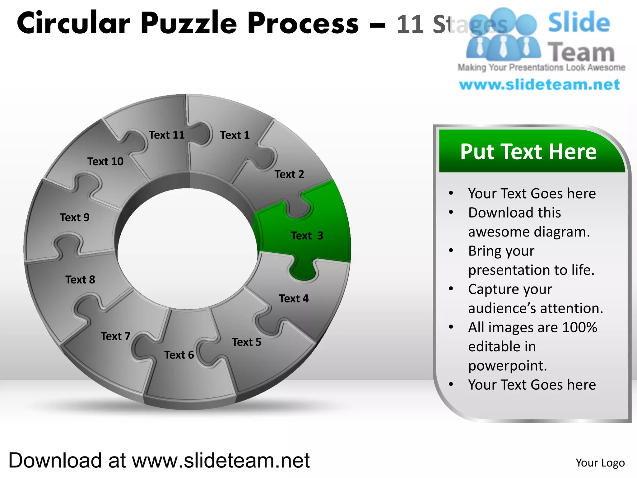 Circular Puzzle Process – 11 Stages


                       Text 11    Text 1

         Text 10                                          Put Text Here
                                             Text 2
                                                         • Your Text Goes here
    Text 9                                               • Download this
                                                Text 3     awesome diagram.
                                                         • Bring your
                                                           presentation to life.
     Text 8
                                                         • Capture your
                                             Text 4
                                                           audience’s attention.
              Text 7
                                                         • All images are 100%
                                    Text 5                 editable in
                         Text 6
                                                           powerpoint.
                                                         • Your Text Goes here



Download at www.slideteam.net                                              Your Logo
 