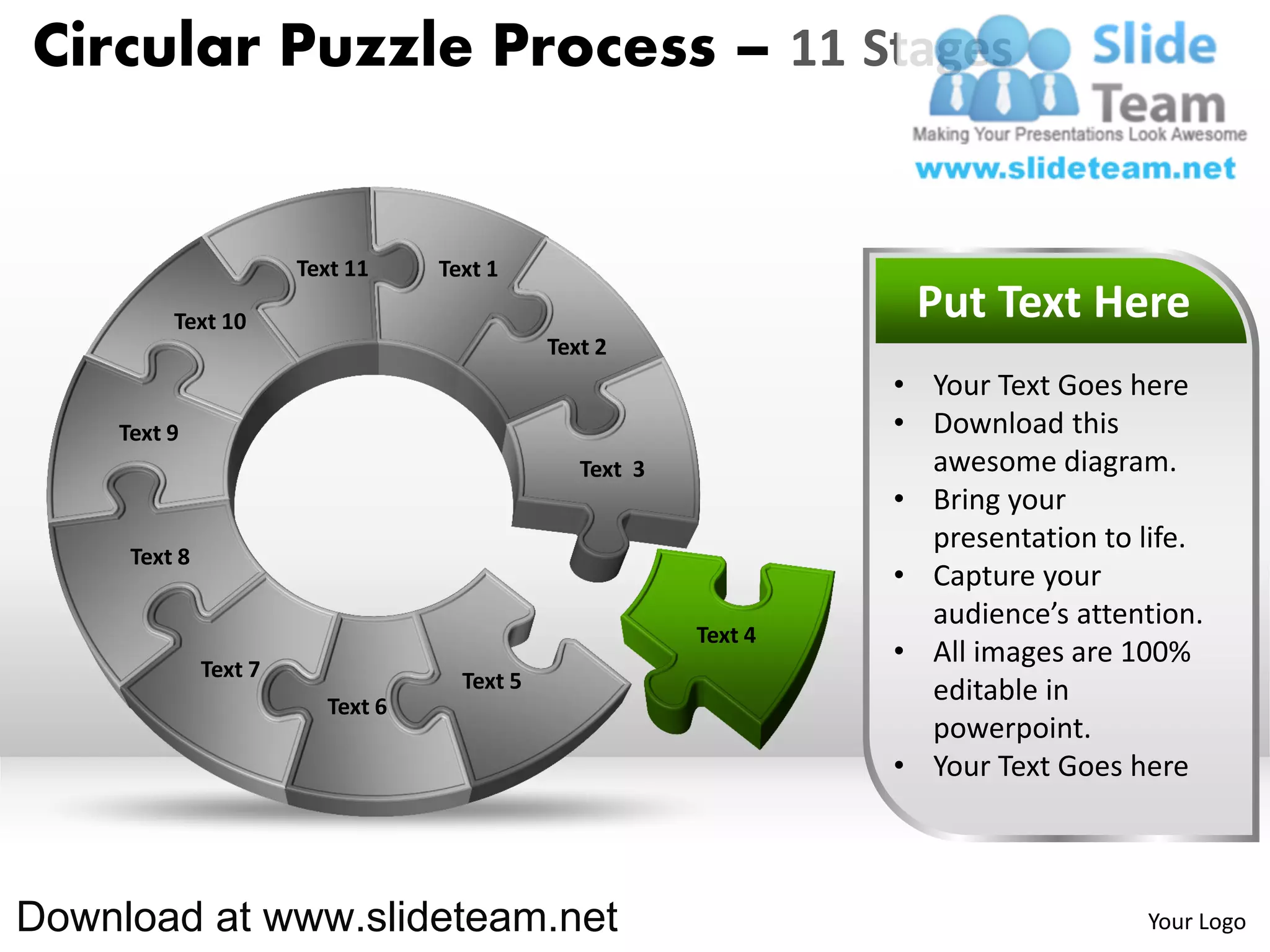 Circular Puzzle Process – 11 Stages


                       Text 11    Text 1

         Text 10                                                   Put Text Here
                                             Text 2
                                                                  • Your Text Goes here
    Text 9                                                        • Download this
                                                Text 3              awesome diagram.
                                                                  • Bring your
                                                                    presentation to life.
     Text 8
                                                                  • Capture your
                                                                    audience’s attention.
                                                         Text 4
              Text 7
                                                                  • All images are 100%
                                    Text 5                          editable in
                         Text 6
                                                                    powerpoint.
                                                                  • Your Text Goes here



Download at www.slideteam.net                                                       Your Logo
 