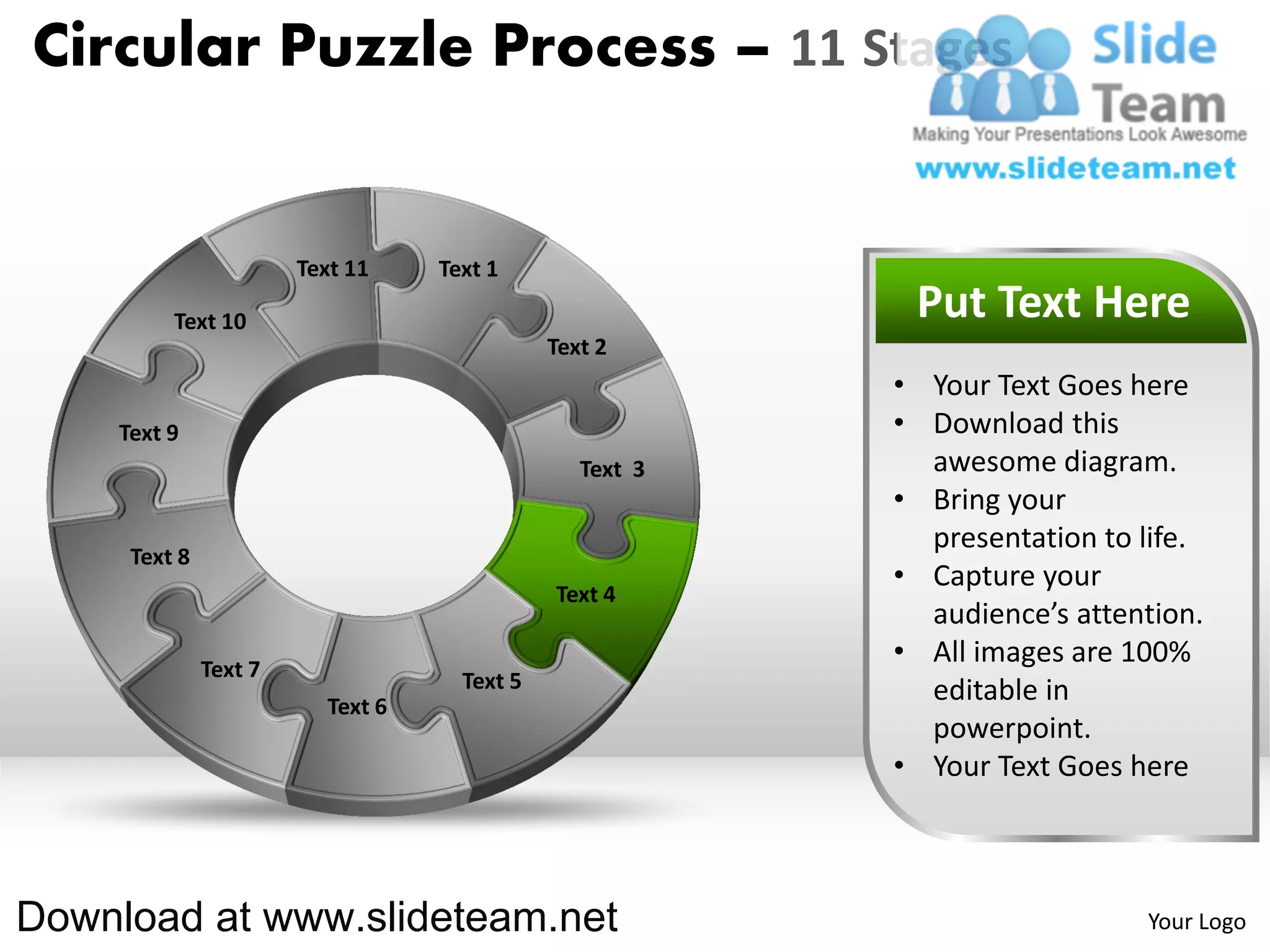Circular Puzzle Process – 11 Stages


                       Text 11    Text 1

         Text 10                                          Put Text Here
                                             Text 2
                                                         • Your Text Goes here
    Text 9                                               • Download this
                                                Text 3     awesome diagram.
                                                         • Bring your
                                                           presentation to life.
     Text 8
                                                         • Capture your
                                             Text 4
                                                           audience’s attention.
              Text 7
                                                         • All images are 100%
                                    Text 5                 editable in
                         Text 6
                                                           powerpoint.
                                                         • Your Text Goes here



Download at www.slideteam.net                                              Your Logo
 