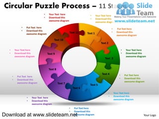 Circular Puzzle Process – 11 Stages
                                •     Your Text here                     •     Your Text here
                                •     Download this                      •     Download this
                                      awesome diagram                          awesome diagram

               •   Put Text here                                                                •     Put Text here
               •   Download this
                                                        Text 11                                 •     Download this
                   awesome diagram                                    Text 1
                                                                                                      awesome diagram
                                          Text 10
                                                                                   Text 2

  •       Your Text here                                                                                    •    Your Text here
  •       Download this              Text 9                                                                 •    Download this
          awesome diagram                                                                                        awesome diagram
                                                                                      Text 3


                                      Text 8
                                                                                   Text 4               •       Put Text here
      •    Put Text here
                                                                                                        •       Download this
      •    Download this
                                                                                                                awesome diagram
           awesome diagram                     Text 7                   Text 5
                                                            Text 6
                                                                                            •       Your Text here
                                                                                            •       Download this
                   •   Your Text here
                                                                                                    awesome diagram
                   •   Download this
                       awesome diagram
                                                        •    Put Text here
                                                        •    Download this
Download at www.slideteam.net                                awesome diagram                                                  Your Logo
 