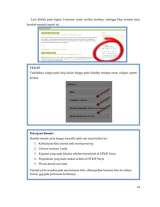 94
Lalu kliklah pada bagian Username untuk melihat hasilnya, sehingga blog tersebut akan
berubah menjadi seperti ini.
TUGAS
Tambahkan widget pada blog kalian hingga pada SideBar terdapat menu widgets seperti
berikut.
Pekerjaan Rumah :
Buatlah sebuah cerita dengan memilih salah satu tema berikut ini :
1. Kebudayaan khas daerah anda masing-masing
2. Liburan semester I anda
3. Kegiatan yang anda lakukan sebelum bersekolah di STKIP Surya
4. Pengalaman yang anda rasakan selama di STKIP Surya
5. Wisata daerah asal anda
Tulislah cerita tersebut pada satu halaman folio, dikumpulkan bersama foto diri dalam
format .jpg pada pertemuan berikutnya.
 