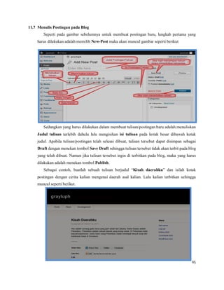 95
11.7 Menulis Postingan pada Blog
Seperti pada gambar sebelumnya untuk membuat postingan baru, langkah pertama yang
harus dilakukan adalah memilih New-Post maka akan muncul gambar seperti berikut
Sedangkan yang harus dilakukan dalam membuat tulisan/postingan baru adalah menuliskan
Judul tulisan terlebih dahulu lalu mengisikan isi tulisan pada kotak besar dibawah kotak
judul. Apabila tulisan/postingan telah selesai dibuat, tulisan tersebut dapat disimpan sebagai
Draft dengan menekan tombol Save Draft sehingga tulisan tersebut tidak akan terbit pada blog
yang telah dibuat. Namun jika tulisan tersebut ingin di terbitkan pada blog, maka yang harus
dilakukan adalah menekan tombol Publish.
Sebagai contoh, buatlah sebuah tulisan berjudul “Kisah daerahku” dan isilah kotak
postingan dengan cerita kalian mengenai daerah asal kalian. Lalu kalian terbitkan sehingga
muncul seperti berikut.
 