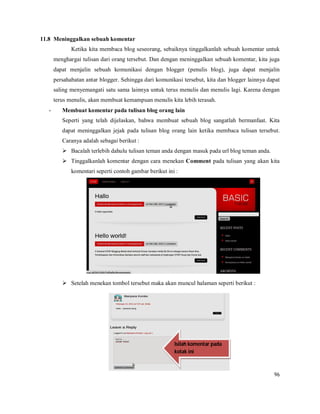 96
11.8 Meninggalkan sebuah komentar
Ketika kita membaca blog seseorang, sebaiknya tinggalkanlah sebuah komentar untuk
menghargai tulisan dari orang tersebut. Dan dengan meninggalkan sebuah komentar, kita juga
dapat menjalin sebuah komunikasi dengan blogger (penulis blog), juga dapat menjalin
persahabatan antar blogger. Sehingga dari komunikasi tersebut, kita dan blogger lainnya dapat
saling menyemangati satu sama lainnya untuk terus menulis dan menulis lagi. Karena dengan
terus menulis, akan membuat kemampuan menulis kita lebih terasah.
- Membuat komentar pada tulisan blog orang lain
Seperti yang telah dijelaskan, bahwa membuat sebuah blog sangatlah bermanfaat. Kita
dapat meninggalkan jejak pada tulisan blog orang lain ketika membaca tulisan tersebut.
Caranya adalah sebagai berikut :
 Bacalah terlebih dahulu tulisan teman anda dengan masuk pada url blog teman anda.
 Tinggalkanlah komentar dengan cara menekan Comment pada tulisan yang akan kita
komentari seperti contoh gambar berikut ini :
 Setelah menekan tombol tersebut maka akan muncul halaman seperti berikut :
Isilah komentar pada
kotak ini
 