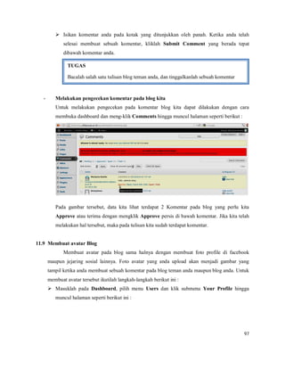 97
 Isikan komentar anda pada kotak yang ditunjukkan oleh panah. Ketika anda telah
selesai membuat sebuah komentar, kliklah Submit Comment yang berada tepat
dibawah komentar anda.
- Melakukan pengecekan komentar pada blog kita
Untuk melakukan pengecekan pada komentar blog kita dapat dilakukan dengan cara
membuka dashboard dan meng-klik Comments hingga muncul halaman seperti berikut :
Pada gambar tersebut, data kita lihat terdapat 2 Komentar pada blog yang perlu kita
Approve atau terima dengan mengklik Approve persis di bawah komentar. Jika kita telah
melakukan hal tersebut, maka pada tulisan kita sudah terdapat komentar.
11.9 Membuat avatar Blog
Membuat avatar pada blog sama halnya dengan membuat foto profile di facebook
maupun jejaring sosial lainnya. Foto avatar yang anda upload akan menjadi gambar yang
tampil ketika anda membuat sebuah komentar pada blog teman anda maupun blog anda. Untuk
membuat avatar tersebut ikutilah langkah-langkah berikut ini :
 Masuklah pada Dashboard, pilih menu Users dan klik submenu Your Profile hingga
muncul halaman seperti berikut ini :
TUGAS
Bacalah salah satu tulisan blog teman anda, dan tinggalkanlah sebuah komentar
 