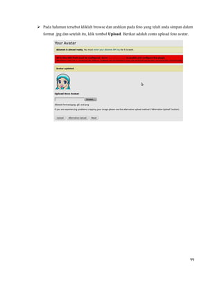 99
 Pada halaman tersebut kliklah browse dan arahkan pada foto yang telah anda simpan dalam
format .jpg dan setelah itu, klik tombol Upload. Berikut adalah conto upload foto avatar.
 
