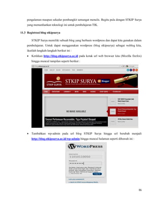 86
pengalaman maupun sekedar pembangkit semangat menulis. Begitu pula dengan STKIP Surya
yang memanfaatkan teknologi ini untuk pembelajaran TIK.
11.3 Registrasi blog stkipsurya
STKIP Surya memiliki sebuah blog yang berbasis wordpress dan dapat kita gunakan dalam
pembelajaran. Untuk dapat menggunakan wordpress (blog stkipsurya) sebagai weblog kita,
ikutilah langkah-langkah berikut ini :
 Ketikkan http://blog.stkipsurya.ac.id pada kotak url web browser kita (Mozilla firefox)
hingga muncul tampilan seperti berikut :
 Tambahkan wp-admin pada url blog STKIP Surya hingga url berubah menjadi
http://blog.stkipsurya.ac.id/wp-admin hingga muncul halaman seperti dibawah ini :
 
