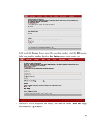 88
 Isilah kotak Site Domain dengan alamat blog yang kita inginkan, isilah Site Title dengan
Judul blog yang kita inginkan, dan isikan Blog Tagline dengan motto menulis kita.
 Setelah kita selesai mengisikan data tersebut, maka klik-lah tombol Create Site hingga
muncul halaman seperti berikut :
 