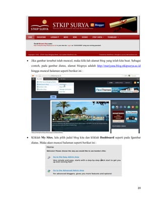 89
 Jika gambar tersebut telah muncul, maka klik-lah alamat blog yang telah kita buat. Sebagai
contoh, pada gambar diatas, alamat blognya adalah http://mariyana.blog.stkipsurya.ac.id
hingga muncul halaman seperti berikut ini :
 Kliklah My Sites, lalu pilih judul blog kita dan kliklah Dashboard seperti pada fgambar
diatas. Maka akan muncul halaman seperti berikut ini :
 