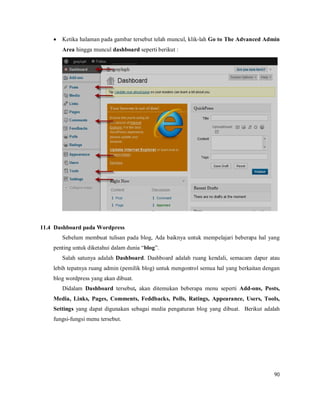 90
 Ketika halaman pada gambar tersebut telah muncul, klik-lah Go to The Advanced Admin
Area hingga muncul dashboard seperti berikut :
11.4 Dashboard pada Wordpress
Sebelum membuat tulisan pada blog, Ada baiknya untuk mempelajari beberapa hal yang
penting untuk diketahui dalam dunia “blog”.
Salah satunya adalah Dashboard. Dashboard adalah ruang kendali, semacam dapur atau
lebih tepatnya ruang admin (pemilik blog) untuk mengontrol semua hal yang berkaitan dengan
blog wordpress yang akan dibuat.
Didalam Dashboard tersebut, akan ditemukan beberapa menu seperti Add-ons, Posts,
Media, Links, Pages, Comments, Feddbacks, Polls, Ratings, Appearance, Users, Tools,
Settings yang dapat digunakan sebagai media pengaturan blog yang dibuat. Berikut adalah
fungsi-fungsi menu tersebut.
 