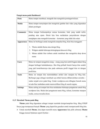 91
Fungsi menu pada Dashboard
Posts Menu tempat membuat, mengedit dan mengelola postingan/tulisan.
Media Menu tempat menyimpan dan mengelola gambar dan video yang digunakan
dalam postingan
Comments Menu tempat berkumpulnya semua komentar, baik yang sudah terbit,
pending atau spam. Disini kita bisa melakukan penyeleksian dengan
menghapus atau mengedit komentar – komentar yang tidak kita sukai
Appearance Menu ini berfungsi untuk mengelola tampilan blog. Kita bisa mengganti
1. Theme adalah thema atau design blog.
2. Widgets adalah beberapa kelengkapan/aksesoris blog
3. Menus adalah fitur terbaru untuk membuat dan mengelola drop down
menu
Users Menu ini tempat mengelola orang – orang yang ikut ambil bagian dalam blog
dengan berbagai kedudukannya. Jika blog pribadi berarti hanya kita sendiri
yang jadi kontributornya dan pada submenu profil tinggal kita isi dengan
profil kita.
Tools Menu ini tempat kita memindahkan artikel dari maupun ke blog kita.
Berfungsi juga sebagai memback up artikel karena dikhawatirkan sewaktu –
waktu terjadi error pada blog. Untuk wordpress.com dibagian bawah menu
ini ada fitur tambahan untuk memverifikasi blog di search engine.
Settings Menu setting ini tempat kita bisa melakukan beberapa pengaturan untuk blog
wordpress kita. Mulai dari pengaturan nama blog, tulisan, komentar maupun
media, semua tersedia disini.
11.5 Merubah Theme pada Blog
Theme pada blog digunakan sebagai tempat merubah design/tampilan blog. Blog STKIP
Surya juga mempunyai banyak Theme yang dapat kita gunakan untuk mempercantik blog kita.
 Untuk merubah Theme, kita dapat memilih menu Appearance lalu pilih submenu Theme
hingga muncul halaman seperti berikut :
 