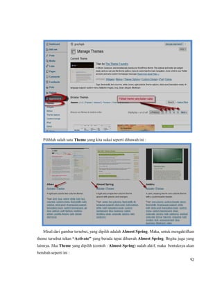 92
Pilihlah salah satu Theme yang kita sukai seperti dibawah ini :
Misal dari gambar tersebut, yang dipilih adalah Almost Spring. Maka, untuk mengaktifkan
theme tersebut tekan “Activate” yang berada tepat dibawah Almost Spring. Begitu juga yang
lainnya. Jika Theme yang dipilih (contoh : Almost Spring) sudah aktif, maka bentuknya akan
berubah seperti ini :
 