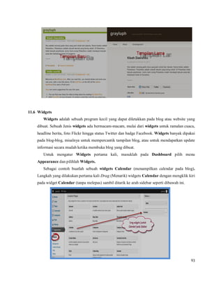 93
11.6 Widgets
Widgets adalah sebuah program kecil yang dapat diletakkan pada blog atau website yang
dibuat. Sebuah Jenis widgets ada bermacam-macam, mulai dari widgets untuk ramalan cuaca,
headline berita, foto Flickr hingga status Twitter dan badge Facebook. Widgets banyak dipakai
pada blog-blog, misalnya untuk mempercantik tampilan blog, atau untuk mendapatkan update
informasi secara mudah ketika membuka blog yang dibuat.
Untuk mengatur Widgets pertama kali, masuklah pada Dashboard pilih menu
Appearance dan pilihlah Widgets.
Sebagai contoh buatlah sebuah widgets Calendar (menampilkan calendar pada blog).
Langkah yang dilakukan pertama kali Drag (Menarik) widgets Calendar dengan mengklik kiri
pada widget Calendar (tanpa melepas) sambil ditarik ke arah sidebar seperti dibawah ini.
 