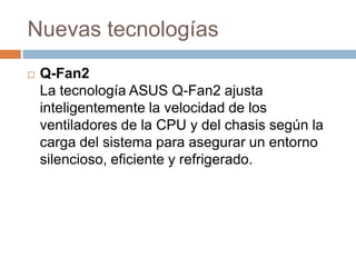 Nuevas tecnologías
   Q-Fan2
    La tecnología ASUS Q-Fan2 ajusta
    inteligentemente la velocidad de los
    ventiladores de la CPU y del chasis según la
    carga del sistema para asegurar un entorno
    silencioso, eficiente y refrigerado.
 