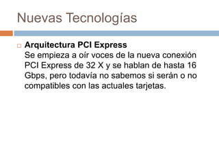 Nuevas Tecnologías
   Arquitectura PCI Express
    Se empieza a oír voces de la nueva conexión
    PCI Express de 32 X y se hablan de hasta 16
    Gbps, pero todavía no sabemos si serán o no
    compatibles con las actuales tarjetas.
 