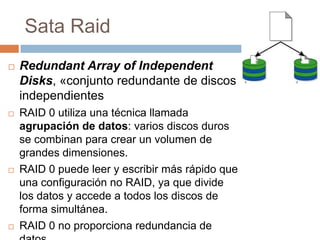 Sata Raid
   Redundant Array of Independent
    Disks, «conjunto redundante de discos
    independientes
   RAID 0 utiliza una técnica llamada
    agrupación de datos: varios discos duros
    se combinan para crear un volumen de
    grandes dimensiones.
   RAID 0 puede leer y escribir más rápido que
    una configuración no RAID, ya que divide
    los datos y accede a todos los discos de
    forma simultánea.
   RAID 0 no proporciona redundancia de
 