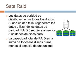 Sata Raid
   Los datos de paridad se
    distribuyen entre todos los discos.
    Si una unidad falla, regenerará los
    datos utilizando los datos de
    paridad. RAID 5 requiere al menos
    3 unidades de disco duro.
   La capacidad total de RAID es la
    suma de todos los discos duros,
    menos el espacio de una unidad.
 