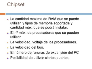 Chipset

 La cantidad máxima de RAM que se puede
 utilizar, y tipos de memoria soportada y
 cantidad máx. que se podrá instalar.
 El nº máx. de procesadores que se pueden
 utilizar.
 La velocidad, voltaje de los procesadores.
 La velocidad del bus.
 El número de ranuras de expansión del PC
 Posibilidad de utilizar ciertos puertos.
 