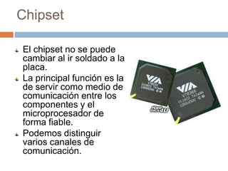 Chipset

El chipset no se puede
cambiar al ir soldado a la
placa.
La principal función es la
de servir como medio de
comunicación entre los
componentes y el
microprocesador de
forma fiable.
Podemos distinguir
varios canales de
comunicación.
 