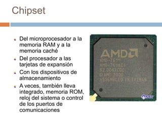 Chipset

 Del microprocesador a la
 memoria RAM y a la
 memoria caché
 Del procesador a las
 tarjetas de expansión
 Con los dispositivos de
 almacenamiento
 A veces, también lleva
 integrado, memoria ROM,
 reloj del sistema o control
 de los puertos de
 comunicaciones
 
