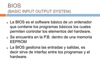 BIOS
(BASIC INPUT OUTPUT SYSTEM)

La BIOS es el software básico de un ordenador
que contiene los programas básicos los cuales
permiten controlar los elementos del hardware.
Se encuentra en la P.B. dentro de una memoria
EEPROM
La BIOS gestiona las entradas y salidas, es
decir sirve de interfaz entre los programas y el
hardware.
 
