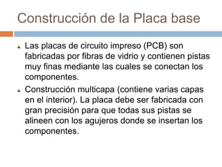Construcción de la Placa base
 Las placas de circuito impreso (PCB) son
 fabricadas por fibras de vidrio y contienen pistas
 muy finas mediante las cuales se conectan los
 componentes.
 Construcción multicapa (contiene varias capas
 en el interior). La placa debe ser fabricada con
 gran precisión para que todas sus pistas se
 alineen con los agujeros donde se insertan los
 componentes.
 