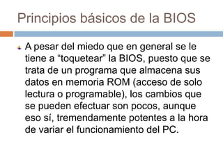 Principios básicos de la BIOS
 A pesar del miedo que en general se le
 tiene a “toquetear” la BIOS, puesto que se
 trata de un programa que almacena sus
 datos en memoria ROM (acceso de solo
 lectura o programable), los cambios que
 se pueden efectuar son pocos, aunque
 eso sí, tremendamente potentes a la hora
 de variar el funcionamiento del PC.
 