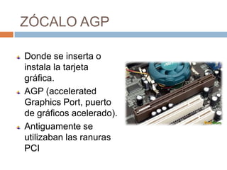 ZÓCALO AGP

Donde se inserta o
instala la tarjeta
gráfica.
AGP (accelerated
Graphics Port, puerto
de gráficos acelerado).
Antiguamente se
utilizaban las ranuras
PCI
 