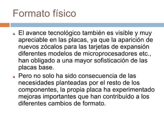Formato físico
 El avance tecnológico también es visible y muy
 apreciable en las placas, ya que la aparición de
 nuevos zócalos para las tarjetas de expansión
 diferentes modelos de microprocesadores etc.,
 han obligado a una mayor sofisticación de las
 placas base.
 Pero no solo ha sido consecuencia de las
 necesidades planteadas por el resto de los
 componentes, la propia placa ha experimentado
 mejoras importantes que han contribuido a los
 diferentes cambios de formato.
 
