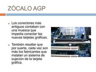 ZÓCALO AGP

 Los conectores más
 antiguos contaban con
 una muesca que
 impedía conectar las
 nuevas tarjetas gráficas.

 También resaltar que
 por suerte, cada vez son
 más los fabricantes que
 instalan un sistema de
 sujeción de la tarjeta
 gráfica.
 