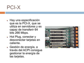 PCI-X

 Hay una especificación
 que es la PCI-X, que se
 utiliza en servidores y es
 capaz de transferir 64
 bits 266 Mbps.
 Hot Plug, conectar y
 desconectar tarjetas en
 caliente.
 Gestión de energía, a
 través del ACPI consigue
 gestionar la energía de
 las tarjetas.
 