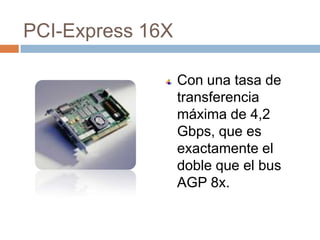 PCI-Express 16X

                  Con una tasa de
                  transferencia
                  máxima de 4,2
                  Gbps, que es
                  exactamente el
                  doble que el bus
                  AGP 8x.
 