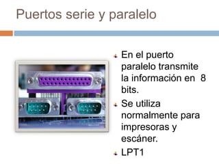 Puertos serie y paralelo

                 En el puerto
                 paralelo transmite
                 la información en 8
                 bits.
                 Se utiliza
                 normalmente para
                 impresoras y
                 escáner.
                 LPT1
 