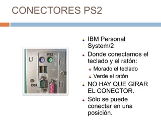 CONECTORES PS2

           IBM Personal
           System/2
           Donde conectamos el
           teclado y el ratón:
            Morado el teclado
            Verde el ratón
           NO HAY QUE GIRAR
           EL CONECTOR.
           Sólo se puede
           conectar en una
           posición.
 