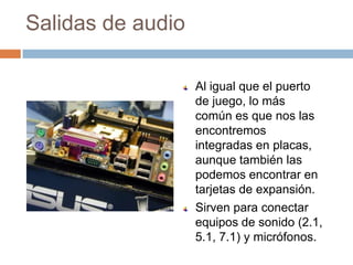 Salidas de audio

                   Al igual que el puerto
                   de juego, lo más
                   común es que nos las
                   encontremos
                   integradas en placas,
                   aunque también las
                   podemos encontrar en
                   tarjetas de expansión.
                   Sirven para conectar
                   equipos de sonido (2.1,
                   5.1, 7.1) y micrófonos.
 