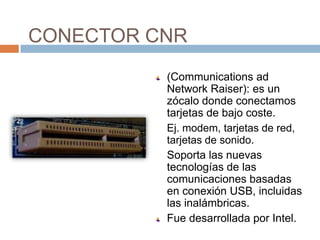 CONECTOR CNR
          (Communications ad
          Network Raiser): es un
          zócalo donde conectamos
          tarjetas de bajo coste.
          Ej. modem, tarjetas de red,
          tarjetas de sonido.
          Soporta las nuevas
          tecnologías de las
          comunicaciones basadas
          en conexión USB, incluidas
          las inalámbricas.
          Fue desarrollada por Intel.
 