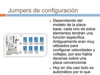 Jumpers de configuración
               Dependiendo del
               modelo de la placa
               base, cada uno de estos
               elementos tendrán una
               función específica.
               Antiguamente eran muy
               utilizados para
               configurar velocidades y
               voltajes, por eso había
               decenas sobre una
               placa convencional.
               Hoy en día casi todo es
               automático por lo que
 