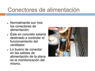 Conectores de alimentación

Normalmente son tres
los conectores de
alimentación.
Éste en concreto estaría
destinado a controlar el
funcionamiento del
ventilador.
Lo bueno de conectar
en las salidas de
alimentación de la placa
es la monitorización del
mismo.
 