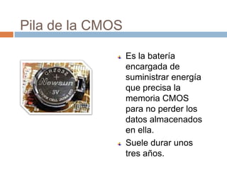 Pila de la CMOS

                  Es la batería
                  encargada de
                  suministrar energía
                  que precisa la
                  memoria CMOS
                  para no perder los
                  datos almacenados
                  en ella.
                  Suele durar unos
                  tres años.
 