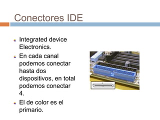 Conectores IDE

 Integrated device
 Electronics.
 En cada canal
 podemos conectar
 hasta dos
 dispositivos, en total
 podemos conectar
 4.
 El de color es el
 primario.
 