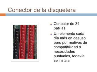 Conector de la disquetera

                Conector de 34
                patillas.
                Un elemento cada
                día más en desuso
                pero por motivos de
                compatibilidad o
                necesidades
                puntuales, todavía
                se instala.
 
