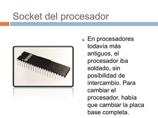 Socket del procesador

                En procesadores
                todavía más
                antiguos, el
                procesador iba
                soldado, sin
                posibilidad de
                intercambio. Para
                cambiar el
                procesador, había
                que cambiar la placa
                base completa.
 